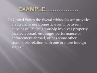 In United States the federal arbitration act provides
an award is nondomestic even if between
citizens of US “relationship involves property
located abroad, envisages performance of
enforcement abroad, or has some other
reasonable relation with one or more foreign
states.”
 