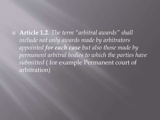  Article 1.2. The term “arbitral awards” shall
include not only awards made by arbitrators
appointed for each case but also those made by
permanent arbitral bodies to which the parties have
submitted ( for example Permanent court of
arbitration)
 