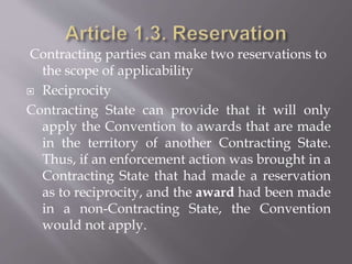 Contracting parties can make two reservations to
the scope of applicability
 Reciprocity
Contracting State can provide that it will only
apply the Convention to awards that are made
in the territory of another Contracting State.
Thus, if an enforcement action was brought in a
Contracting State that had made a reservation
as to reciprocity, and the award had been made
in a non-Contracting State, the Convention
would not apply.
 