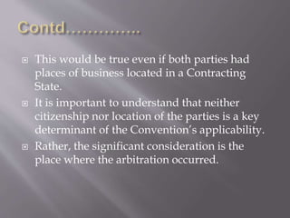  This would be true even if both parties had
places of business located in a Contracting
State.
 It is important to understand that neither
citizenship nor location of the parties is a key
determinant of the Convention’s applicability.
 Rather, the significant consideration is the
place where the arbitration occurred.
 
