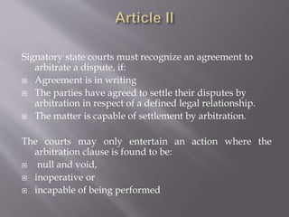 Signatory state courts must recognize an agreement to
arbitrate a dispute, if:
 Agreement is in writing
 The parties have agreed to settle their disputes by
arbitration in respect of a defined legal relationship.
 The matter is capable of settlement by arbitration.
The courts may only entertain an action where the
arbitration clause is found to be:
 null and void,
 inoperative or
 incapable of being performed
 