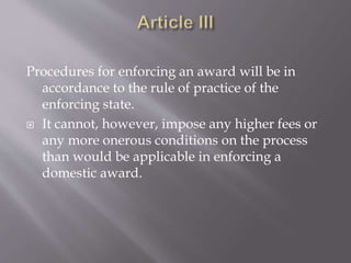Procedures for enforcing an award will be in
accordance to the rule of practice of the
enforcing state.
 It cannot, however, impose any higher fees or
any more onerous conditions on the process
than would be applicable in enforcing a
domestic award.
 