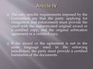  The only specific requirements imposed by the
Convention are that the party applying for
recognition and enforcement must provide the
court with the authenticated original award or
a certified copy, and the original arbitration
agreement or a certified copy.
 If the award or the agreement is not in the
same language used in the enforcing
jurisdiction, the party must provide a certified
translation of the documents.
 