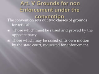The convention sets out two classes of grounds
for refusal
 Those which must be raised and proved by the
opposite party
 Those which may be raised of its own motion
by the state court, requested for enforcement.
 