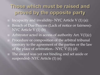  Incapacity and invalidity- NYC Article V (1) (a):
 Breach of Due Process (Lack of notice or fairness)-
NYC Article V (1) (b)
 Arbitrator acted in access of authority Art. V(1)(c)
 Procedure or composition of the arbitral tribunal
contrary to the agreement of the parties or the law
of the place of arbitration.- NYC V (1) (d)
 The award was yet not binding and set aside or
suspended- NYC Article (1) (e)
 