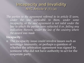 The parties to the agreement referred to in article II were,
under the law applicable to them, under some
incapacity, or the said agreement is not valid under the
law to which the parties have subjected it or, failing any
indication thereon, under the law of the country where
the award was made
Incapacity :
 The incapacity issue could involve issues such as
sovereign immunity, or perhaps a question of
whether the arbitration agreement was signed by
someone who did not have authority to act for the
corporate party.
 
