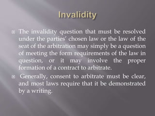 The invalidity question that must be resolved
under the parties’ chosen law or the law of the
seat of the arbitration may simply be a question
of meeting the form requirements of the law in
question, or it may involve the proper
formation of a contract to arbitrate.
 Generally, consent to arbitrate must be clear,
and most laws require that it be demonstrated
by a writing.
 