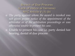  The party against whom the award is invoked was
not given proper notice of the appointment of the
arbitrator or of the arbitration proceedings or was
otherwise unable to present his case.
 Unable to present his case i.e. party denied fair
hearing, denial of due process
 