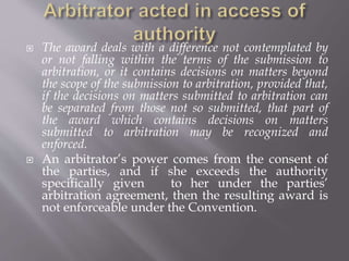 The award deals with a difference not contemplated by
or not falling within the terms of the submission to
arbitration, or it contains decisions on matters beyond
the scope of the submission to arbitration, provided that,
if the decisions on matters submitted to arbitration can
be separated from those not so submitted, that part of
the award which contains decisions on matters
submitted to arbitration may be recognized and
enforced.
 An arbitrator’s power comes from the consent of
the parties, and if she exceeds the authority
specifically given to her under the parties’
arbitration agreement, then the resulting award is
not enforceable under the Convention.
 