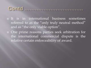  It is in international business sometimes
referred to as the “only truly neutral method”
and as “the only viable option”.
 One prime reasons parties seek arbitration for
the international commercial dispute is the
relative certain enforceability of award.
 