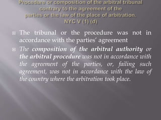  The tribunal or the procedure was not in
accordance with the parties’ agreement
 The composition of the arbitral authority or
the arbitral procedure was not in accordance with
the agreement of the parties, or, failing such
agreement, was not in accordance with the law of
the country where the arbitration took place.
 