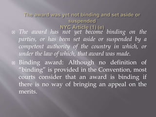  The award has not yet become binding on the
parties, or has been set aside or suspended by a
competent authority of the country in which, or
under the law of which, that award was made.
 Binding award: Although no definition of
“binding” is provided in the Convention, most
courts consider that an award is binding if
there is no way of bringing an appeal on the
merits.
 