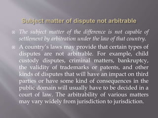  The subject matter of the difference is not capable of
settlement by arbitration under the law of that country.
 A country’s laws may provide that certain types of
disputes are not arbitrable. For example, child
custody disputes, criminal matters, bankruptcy,
the validity of trademarks or patents, and other
kinds of disputes that will have an impact on third
parties or have some kind of consequences in the
public domain will usually have to be decided in a
court of law. The arbitrability of various matters
may vary widely from jurisdiction to jurisdiction.
 