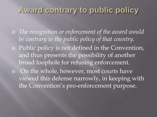  The recognition or enforcement of the award would
be contrary to the public policy of that country.
 Public policy is not defined in the Convention,
and thus presents the possibility of another
broad loophole for refusing enforcement.
 On the whole, however, most courts have
viewed this defense narrowly, in keeping with
the Convention’s pro-enforcement purpose.
 