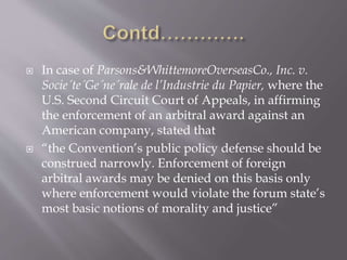  In case of Parsons&WhittemoreOverseasCo., Inc. v.
Socie´te´Ge´ne´rale de l’Industrie du Papier, where the
U.S. Second Circuit Court of Appeals, in affirming
the enforcement of an arbitral award against an
American company, stated that
 “the Convention’s public policy defense should be
construed narrowly. Enforcement of foreign
arbitral awards may be denied on this basis only
where enforcement would violate the forum state’s
most basic notions of morality and justice”
 