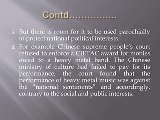  But there is room for it to be used parochially
to protect national political interests.
 For example Chinese supreme people’s court
refused to enforce a CIETAC award for monies
owed to a heavy metal band. The Chinese
ministry of culture had failed to pay for its
performance, the court found that the
performance of heavy metal music was against
the “national sentiments” and accordingly,
contrary to the social and public interests.
 