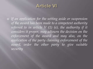  If an application for the setting aside or suspension
of the award has been made to a competent authority
referred to in article V (1) (e), the authority if it
considers it proper, may adjourn the decision on the
enforcement of the award and may also, on the
application of the party claiming enforcement of the
award, order the other party to give suitable
security
 