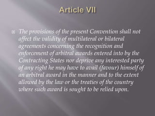  The provisions of the present Convention shall not
affect the validity of multilateral or bilateral
agreements concerning the recognition and
enforcement of arbitral awards entered into by the
Contracting States nor deprive any interested party
of any right he may have to avail (favour) himself of
an arbitral award in the manner and to the extent
allowed by the law or the treaties of the country
where such award is sought to be relied upon.
 