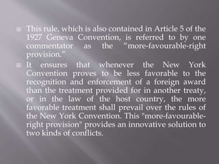  This rule, which is also contained in Article 5 of the
1927 Geneva Convention, is referred to by one
commentator as the “more-favourable-right
provision.”
 It ensures that whenever the New York
Convention proves to be less favorable to the
recognition and enforcement of a foreign award
than the treatment provided for in another treaty,
or in the law of the host country, the more
favorable treatment shall prevail over the rules of
the New York Convention. This "more-favourable-
right provision" provides an innovative solution to
two kinds of conflicts.
 