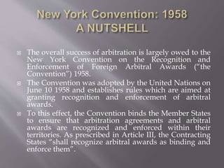  The overall success of arbitration is largely owed to the
New York Convention on the Recognition and
Enforcement of Foreign Arbitral Awards (“the
Convention”) 1958.
 The Convention was adopted by the United Nations on
June 10 1958 and establishes rules which are aimed at
granting recognition and enforcement of arbitral
awards.
 To this effect, the Convention binds the Member States
to ensure that arbitration agreements and arbitral
awards are recognized and enforced within their
territories. As prescribed in Article III, the Contracting
States “shall recognize arbitral awards as binding and
enforce them”.
 