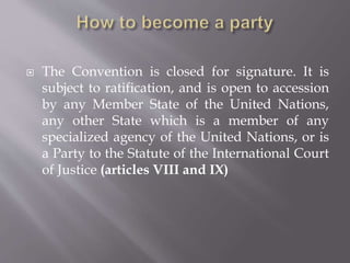  The Convention is closed for signature. It is
subject to ratification, and is open to accession
by any Member State of the United Nations,
any other State which is a member of any
specialized agency of the United Nations, or is
a Party to the Statute of the International Court
of Justice (articles VIII and IX)
 