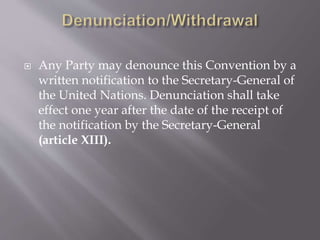  Any Party may denounce this Convention by a
written notification to the Secretary-General of
the United Nations. Denunciation shall take
effect one year after the date of the receipt of
the notification by the Secretary-General
(article XIII).
 