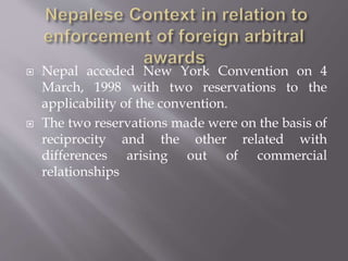  Nepal acceded New York Convention on 4
March, 1998 with two reservations to the
applicability of the convention.
 The two reservations made were on the basis of
reciprocity and the other related with
differences arising out of commercial
relationships
 