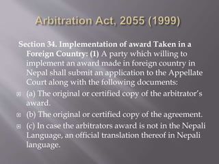 Section 34. Implementation of award Taken in a
Foreign Country: (1) A party which willing to
implement an award made in foreign country in
Nepal shall submit an application to the Appellate
Court along with the following documents:
 (a) The original or certified copy of the arbitrator’s
award.
 (b) The original or certified copy of the agreement.
 (c) In case the arbitrators award is not in the Nepali
Language, an official translation thereof in Nepali
language.
 