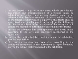 (2) In case Nepal is a party to any treaty which provides for
recognition and implementation of decisions taken by
arbitrators in foreign countries, any decision taken by an
arbitrator after the commencement of this act within the area
of the foreign country which is a party to that treaty shall be
recognized and implemented in Nepal in the following
circumstances subject to the provisions of that treaty and the
conditions mentioned at the time of entering into the treaty:
(a) In case the arbitrator has been appointed and award made
according to the laws and procedure mentioned in the
agreement.
(b) In case the parties had been notified about the arbitration
proceedings in time.
(c) In case the decision has been taken according to the
conditions mentioned in the agreement or upon confining
only to the subject matters referred to the arbitrator.
 