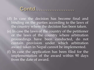 (d) In case the decision has become final and
binding on the parties according to the laws of
the country where the decision has been taken.
(e) In case the laws of the country of the petitioner
or the laws of the country where arbitration
proceedings have been conducted, do not
contain provision under which arbitration
award taken in Nepal cannot be implemented.
(f) In case the application has been filed for the
implementation of the award within 90 days
from the date of award.
 