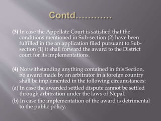 (3) In case the Appellate Court is satisfied that the
conditions mentioned in Sub-section (2) have been
fulfilled in the an application filed pursuant to Sub-
section (1) it shall forward the award to the District
court for its implementations.
(4) Notwithstanding anything contained in this Section,
no award made by an arbitrator in a foreign country
shall be implemented in the following circumstances:
(a) In case the awarded settled dispute cannot be settled
through arbitration under the laws of Nepal.
(b) In case the implementation of the award is detrimental
to the public policy.
 