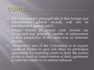  The Convention’s principal aim is that foreign and
non-domestic arbitral awards will not be
discriminated against and it
 obliges Parties to ensure such awards are
recognized and generally capable of enforcement
in their jurisdiction in the same way as domestic
awards.
 An ancillary aim of the Convention is to require
courts of Parties to give full effect to arbitration
agreements by requiring courts to deny the parties
access to court in contravention of their agreement
to refer the matter to an arbitral tribunal.
 