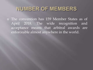  The convention has 159 Member States as of
April 2018. The wide recognition and
acceptance means that arbitral awards are
enforceable almost anywhere in the world.
 
