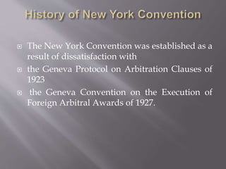  The New York Convention was established as a
result of dissatisfaction with
 the Geneva Protocol on Arbitration Clauses of
1923
 the Geneva Convention on the Execution of
Foreign Arbitral Awards of 1927.
 
