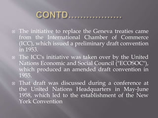  The initiative to replace the Geneva treaties came
from the International Chamber of Commerce
(ICC), which issued a preliminary draft convention
in 1953.
 The ICC's initiative was taken over by the United
Nations Economic and Social Council ("ECOSOC"),
which produced an amended draft convention in
1955.
 That draft was discussed during a conference at
the United Nations Headquarters in May-June
1958, which led to the establishment of the New
York Convention
 