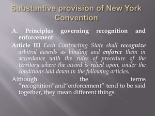 A. Principles governing recognition and
enforcement
Article III Each Contracting State shall recognize
arbitral awards as binding and enforce them in
accordance with the rules of procedure of the
territory where the award is relied upon, under the
conditions laid down in the following articles.
Although the terms
“recognition”and“enforcement” tend to be said
together, they mean different things
 