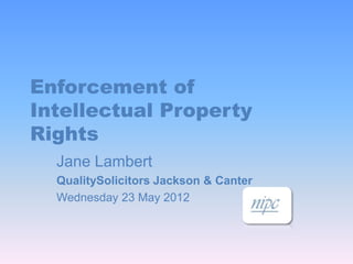 Enforcement of
Intellectual Property
Rights
  Jane Lambert
  QualitySolicitors Jackson & Canter
  Wednesday 23 May 2012
 