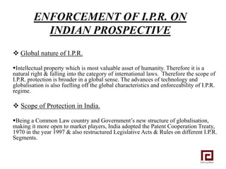 ENFORCEMENT OF I.P.R. ON
           INDIAN PROSPECTIVE
 Global nature of I.P.R.

Intellectual property which is most valuable asset of humanity. Therefore it is a
natural right & falling into the category of international laws. Therefore the scope of
I.P.R. protection is broader in a global sense. The advances of technology and
globalisation is also fuelling off the global characteristics and enforceability of I.P.R.
regime.

 Scope of Protection in India.

Being a Common Law country and Government’s new structure of globalisation,
making it more open to market players, India adopted the Patent Cooperation Treaty,
1970 in the year 1997 & also restructured Legislative Acts & Rules on different I.P.R.
Segments.
 