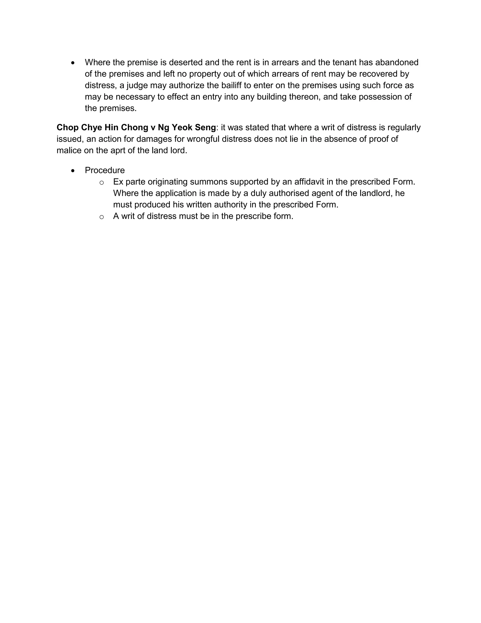  Where the premise is deserted and the rent is in arrears and the tenant has abandoned
of the premises and left no property out of which arrears of rent may be recovered by
distress, a judge may authorize the bailiff to enter on the premises using such force as
may be necessary to effect an entry into any building thereon, and take possession of
the premises.
Chop Chye Hin Chong v Ng Yeok Seng: it was stated that where a writ of distress is regularly
issued, an action for damages for wrongful distress does not lie in the absence of proof of
malice on the aprt of the land lord.
 Procedure
o Ex parte originating summons supported by an affidavit in the prescribed Form.
Where the application is made by a duly authorised agent of the landlord, he
must produced his written authority in the prescribed Form.
o A writ of distress must be in the prescribe form.
 