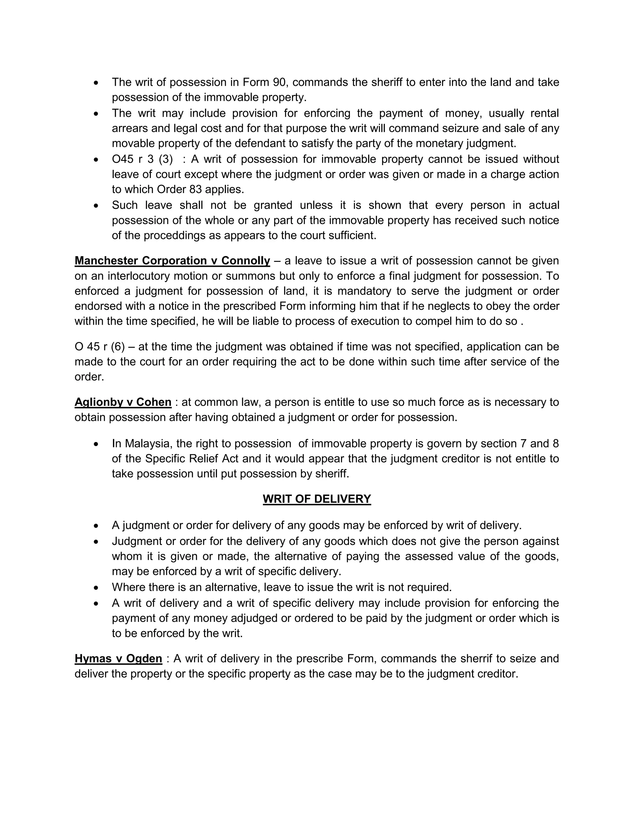  The writ of possession in Form 90, commands the sheriff to enter into the land and take
possession of the immovable property.
 The writ may include provision for enforcing the payment of money, usually rental
arrears and legal cost and for that purpose the writ will command seizure and sale of any
movable property of the defendant to satisfy the party of the monetary judgment.
 O45 r 3 (3) : A writ of possession for immovable property cannot be issued without
leave of court except where the judgment or order was given or made in a charge action
to which Order 83 applies.
 Such leave shall not be granted unless it is shown that every person in actual
possession of the whole or any part of the immovable property has received such notice
of the proceddings as appears to the court sufficient.
Manchester Corporation v Connolly – a leave to issue a writ of possession cannot be given
on an interlocutory motion or summons but only to enforce a final judgment for possession. To
enforced a judgment for possession of land, it is mandatory to serve the judgment or order
endorsed with a notice in the prescribed Form informing him that if he neglects to obey the order
within the time specified, he will be liable to process of execution to compel him to do so .
O 45 r (6) – at the time the judgment was obtained if time was not specified, application can be
made to the court for an order requiring the act to be done within such time after service of the
order.
Aglionby v Cohen : at common law, a person is entitle to use so much force as is necessary to
obtain possession after having obtained a judgment or order for possession.
 In Malaysia, the right to possession of immovable property is govern by section 7 and 8
of the Specific Relief Act and it would appear that the judgment creditor is not entitle to
take possession until put possession by sheriff.
WRIT OF DELIVERY
 A judgment or order for delivery of any goods may be enforced by writ of delivery.
 Judgment or order for the delivery of any goods which does not give the person against
whom it is given or made, the alternative of paying the assessed value of the goods,
may be enforced by a writ of specific delivery.
 Where there is an alternative, leave to issue the writ is not required.
 A writ of delivery and a writ of specific delivery may include provision for enforcing the
payment of any money adjudged or ordered to be paid by the judgment or order which is
to be enforced by the writ.
Hymas v Ogden : A writ of delivery in the prescribe Form, commands the sherrif to seize and
deliver the property or the specific property as the case may be to the judgment creditor.
 
