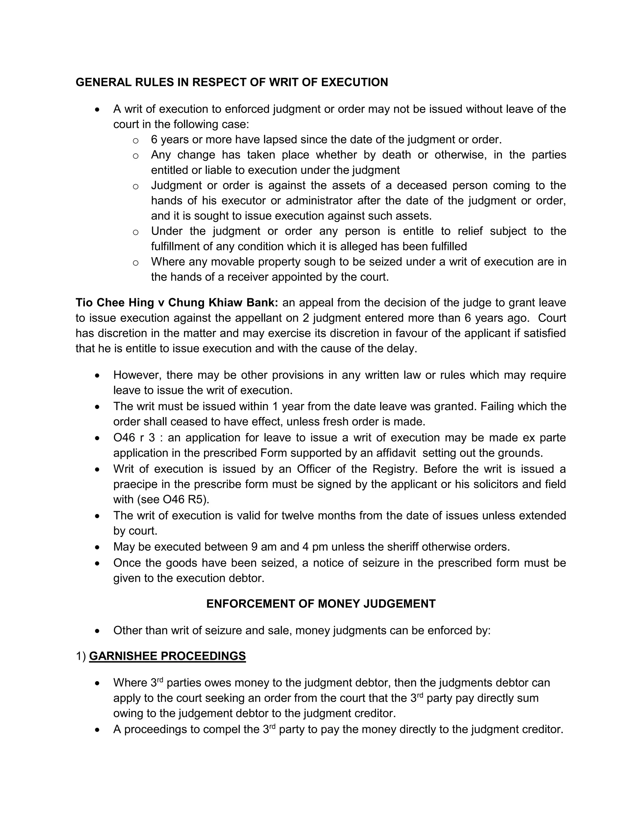 GENERAL RULES IN RESPECT OF WRIT OF EXECUTION
 A writ of execution to enforced judgment or order may not be issued without leave of the
court in the following case:
o 6 years or more have lapsed since the date of the judgment or order.
o Any change has taken place whether by death or otherwise, in the parties
entitled or liable to execution under the judgment
o Judgment or order is against the assets of a deceased person coming to the
hands of his executor or administrator after the date of the judgment or order,
and it is sought to issue execution against such assets.
o Under the judgment or order any person is entitle to relief subject to the
fulfillment of any condition which it is alleged has been fulfilled
o Where any movable property sough to be seized under a writ of execution are in
the hands of a receiver appointed by the court.
Tio Chee Hing v Chung Khiaw Bank: an appeal from the decision of the judge to grant leave
to issue execution against the appellant on 2 judgment entered more than 6 years ago. Court
has discretion in the matter and may exercise its discretion in favour of the applicant if satisfied
that he is entitle to issue execution and with the cause of the delay.
 However, there may be other provisions in any written law or rules which may require
leave to issue the writ of execution.
 The writ must be issued within 1 year from the date leave was granted. Failing which the
order shall ceased to have effect, unless fresh order is made.
 O46 r 3 : an application for leave to issue a writ of execution may be made ex parte
application in the prescribed Form supported by an affidavit setting out the grounds.
 Writ of execution is issued by an Officer of the Registry. Before the writ is issued a
praecipe in the prescribe form must be signed by the applicant or his solicitors and field
with (see O46 R5).
 The writ of execution is valid for twelve months from the date of issues unless extended
by court.
 May be executed between 9 am and 4 pm unless the sheriff otherwise orders.
 Once the goods have been seized, a notice of seizure in the prescribed form must be
given to the execution debtor.
ENFORCEMENT OF MONEY JUDGEMENT
 Other than writ of seizure and sale, money judgments can be enforced by:
1) GARNISHEE PROCEEDINGS
 Where 3rd
parties owes money to the judgment debtor, then the judgments debtor can
apply to the court seeking an order from the court that the 3rd
party pay directly sum
owing to the judgement debtor to the judgment creditor.
 A proceedings to compel the 3rd
party to pay the money directly to the judgment creditor.
 