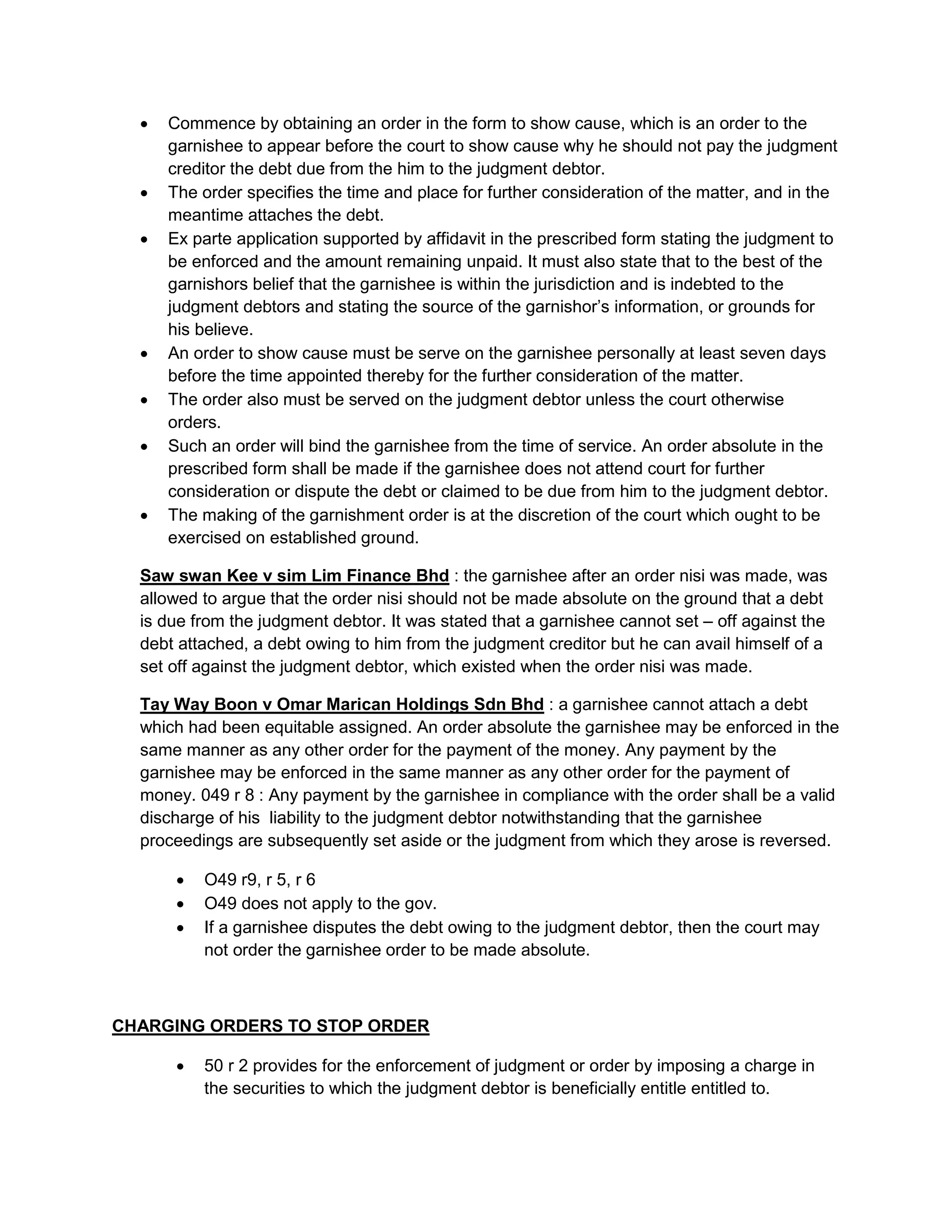  Commence by obtaining an order in the form to show cause, which is an order to the
garnishee to appear before the court to show cause why he should not pay the judgment
creditor the debt due from the him to the judgment debtor.
 The order specifies the time and place for further consideration of the matter, and in the
meantime attaches the debt.
 Ex parte application supported by affidavit in the prescribed form stating the judgment to
be enforced and the amount remaining unpaid. It must also state that to the best of the
garnishors belief that the garnishee is within the jurisdiction and is indebted to the
judgment debtors and stating the source of the garnishor’s information, or grounds for
his believe.
 An order to show cause must be serve on the garnishee personally at least seven days
before the time appointed thereby for the further consideration of the matter.
 The order also must be served on the judgment debtor unless the court otherwise
orders.
 Such an order will bind the garnishee from the time of service. An order absolute in the
prescribed form shall be made if the garnishee does not attend court for further
consideration or dispute the debt or claimed to be due from him to the judgment debtor.
 The making of the garnishment order is at the discretion of the court which ought to be
exercised on established ground.
Saw swan Kee v sim Lim Finance Bhd : the garnishee after an order nisi was made, was
allowed to argue that the order nisi should not be made absolute on the ground that a debt
is due from the judgment debtor. It was stated that a garnishee cannot set – off against the
debt attached, a debt owing to him from the judgment creditor but he can avail himself of a
set off against the judgment debtor, which existed when the order nisi was made.
Tay Way Boon v Omar Marican Holdings Sdn Bhd : a garnishee cannot attach a debt
which had been equitable assigned. An order absolute the garnishee may be enforced in the
same manner as any other order for the payment of the money. Any payment by the
garnishee may be enforced in the same manner as any other order for the payment of
money. 049 r 8 : Any payment by the garnishee in compliance with the order shall be a valid
discharge of his liability to the judgment debtor notwithstanding that the garnishee
proceedings are subsequently set aside or the judgment from which they arose is reversed.
 O49 r9, r 5, r 6
 O49 does not apply to the gov.
 If a garnishee disputes the debt owing to the judgment debtor, then the court may
not order the garnishee order to be made absolute.
CHARGING ORDERS TO STOP ORDER
 50 r 2 provides for the enforcement of judgment or order by imposing a charge in
the securities to which the judgment debtor is beneficially entitle entitled to.
 