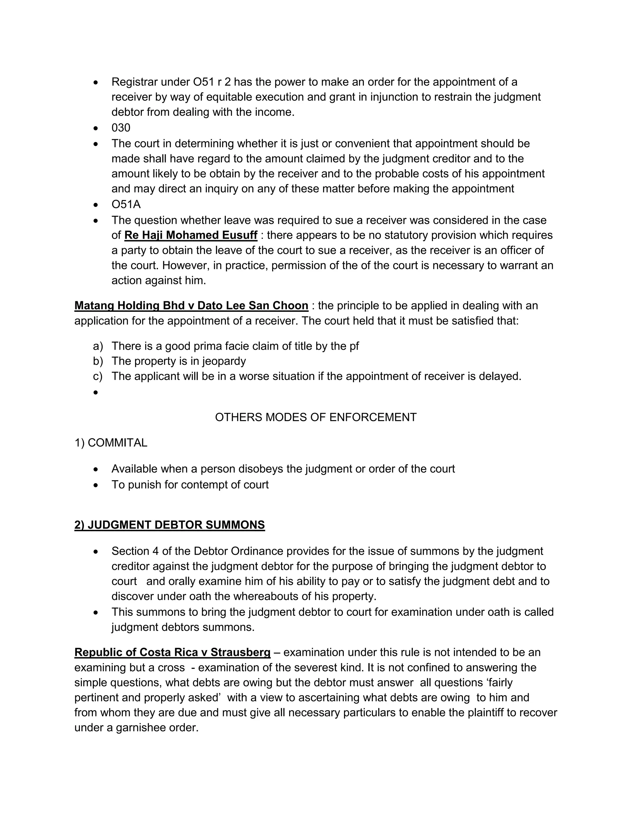  Registrar under O51 r 2 has the power to make an order for the appointment of a
receiver by way of equitable execution and grant in injunction to restrain the judgment
debtor from dealing with the income.
 030
 The court in determining whether it is just or convenient that appointment should be
made shall have regard to the amount claimed by the judgment creditor and to the
amount likely to be obtain by the receiver and to the probable costs of his appointment
and may direct an inquiry on any of these matter before making the appointment
 O51A
 The question whether leave was required to sue a receiver was considered in the case
of Re Haji Mohamed Eusuff : there appears to be no statutory provision which requires
a party to obtain the leave of the court to sue a receiver, as the receiver is an officer of
the court. However, in practice, permission of the of the court is necessary to warrant an
action against him.
Matang Holding Bhd v Dato Lee San Choon : the principle to be applied in dealing with an
application for the appointment of a receiver. The court held that it must be satisfied that:
a) There is a good prima facie claim of title by the pf
b) The property is in jeopardy
c) The applicant will be in a worse situation if the appointment of receiver is delayed.

OTHERS MODES OF ENFORCEMENT
1) COMMITAL
 Available when a person disobeys the judgment or order of the court
 To punish for contempt of court
2) JUDGMENT DEBTOR SUMMONS
 Section 4 of the Debtor Ordinance provides for the issue of summons by the judgment
creditor against the judgment debtor for the purpose of bringing the judgment debtor to
court and orally examine him of his ability to pay or to satisfy the judgment debt and to
discover under oath the whereabouts of his property.
 This summons to bring the judgment debtor to court for examination under oath is called
judgment debtors summons.
Republic of Costa Rica v Strausberg – examination under this rule is not intended to be an
examining but a cross - examination of the severest kind. It is not confined to answering the
simple questions, what debts are owing but the debtor must answer all questions ‘fairly
pertinent and properly asked’ with a view to ascertaining what debts are owing to him and
from whom they are due and must give all necessary particulars to enable the plaintiff to recover
under a garnishee order.
 