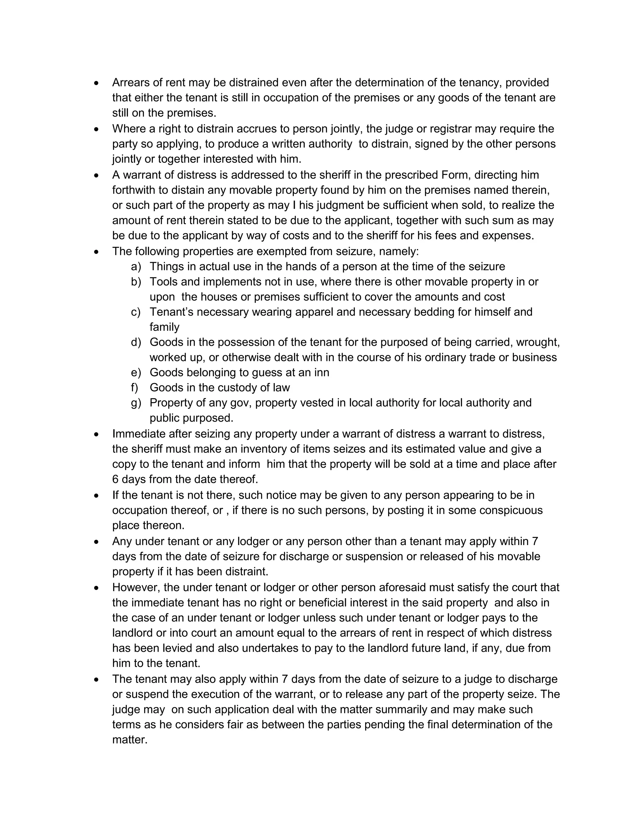  Arrears of rent may be distrained even after the determination of the tenancy, provided
that either the tenant is still in occupation of the premises or any goods of the tenant are
still on the premises.
 Where a right to distrain accrues to person jointly, the judge or registrar may require the
party so applying, to produce a written authority to distrain, signed by the other persons
jointly or together interested with him.
 A warrant of distress is addressed to the sheriff in the prescribed Form, directing him
forthwith to distain any movable property found by him on the premises named therein,
or such part of the property as may I his judgment be sufficient when sold, to realize the
amount of rent therein stated to be due to the applicant, together with such sum as may
be due to the applicant by way of costs and to the sheriff for his fees and expenses.
 The following properties are exempted from seizure, namely:
a) Things in actual use in the hands of a person at the time of the seizure
b) Tools and implements not in use, where there is other movable property in or
upon the houses or premises sufficient to cover the amounts and cost
c) Tenant’s necessary wearing apparel and necessary bedding for himself and
family
d) Goods in the possession of the tenant for the purposed of being carried, wrought,
worked up, or otherwise dealt with in the course of his ordinary trade or business
e) Goods belonging to guess at an inn
f) Goods in the custody of law
g) Property of any gov, property vested in local authority for local authority and
public purposed.
 Immediate after seizing any property under a warrant of distress a warrant to distress,
the sheriff must make an inventory of items seizes and its estimated value and give a
copy to the tenant and inform him that the property will be sold at a time and place after
6 days from the date thereof.
 If the tenant is not there, such notice may be given to any person appearing to be in
occupation thereof, or , if there is no such persons, by posting it in some conspicuous
place thereon.
 Any under tenant or any lodger or any person other than a tenant may apply within 7
days from the date of seizure for discharge or suspension or released of his movable
property if it has been distraint.
 However, the under tenant or lodger or other person aforesaid must satisfy the court that
the immediate tenant has no right or beneficial interest in the said property and also in
the case of an under tenant or lodger unless such under tenant or lodger pays to the
landlord or into court an amount equal to the arrears of rent in respect of which distress
has been levied and also undertakes to pay to the landlord future land, if any, due from
him to the tenant.
 The tenant may also apply within 7 days from the date of seizure to a judge to discharge
or suspend the execution of the warrant, or to release any part of the property seize. The
judge may on such application deal with the matter summarily and may make such
terms as he considers fair as between the parties pending the final determination of the
matter.
 