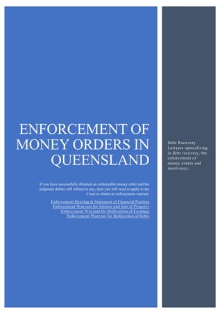 ENFORCEMENT OF
MONEY ORDERS IN
QUEENSLAND
If you have successfully obtained an enforceable money order and the
judgment debtor still refuses to pay, then you will need to apply to the
Court to obtain an enforcement warrant.
Enforcement Hearing & Statement of Financial Position
Enforcement Warrant for Seizure and Sale of Property
Enforcement Warrant for Redirection of Earnings
Enforcement Warrant for Redirection of Debts
Debt Recovery
Lawyers specialising
in debt recovery, the
enforcement of
money orders and
insolvency.
 