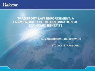 TRANSPORT LAW ENFORCEMENT: A FRAMEWORK FOR THE OPTIMISATION OF ECONOMIC BENEFITS Dr. MARK BROWN – HALCROW, UK ETC 2006  STRASBOURG  
