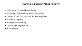 MODULE 6. ENFORCEMENT PROCESS
• Structure of Competition Authority
• Regulatory Independence and Accountability
• Jurisdiction of CCI and other Sectoral Regulator
• Leniency Program
• Competition Advocacy
• Action for Compensation
• Case Studies
 