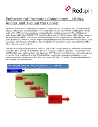 Enforcement Promotes Compliance – HIPAA
Audits Just Around the Corner
Earlier this month, the U.S. Department of Health and Human Services (HHS) Office for Civil Rights (OCR)
released further details on its plan to audit 150 covered entities under its pilot HIPAA audit program. Periodic
audits of the HIPAA privacy, security and breach notification standards are required of the HHS Secretary
under Section 13411 of the 2009 HITECH Act (2009). In June of 2011, OCR awarded a $9.2 million contract to
the consulting firm KPMG to develop an audit methodology and pilot program, and to conduct the first 150
audits. (Ironically, KPMG was selected despite having been responsible for a breach that included the loss of an
unencrypted flash drive and affected more than 4,500 patient records at a New Jersey medical facility in May
2010 – Oh well, no one’s perfect!)

Of further note, the pilot program will be limited to 150 HIPAA covered entities and will not include business
associates (BA’s) although OCR stated that BA’s will be subject to audits at a later date. This despite the fact
that 55% of all major breach incidents since September 2009 (those involving 500 or more individual’s records)
occurred at BA’s. In addition, less than 50% of healthcare organizations conduct any kind of pre- or post-
contract compliance assessments of their BAs. But more on BA’s later. First here’s the planned roll-out of the
pilot program for covered entities:
 