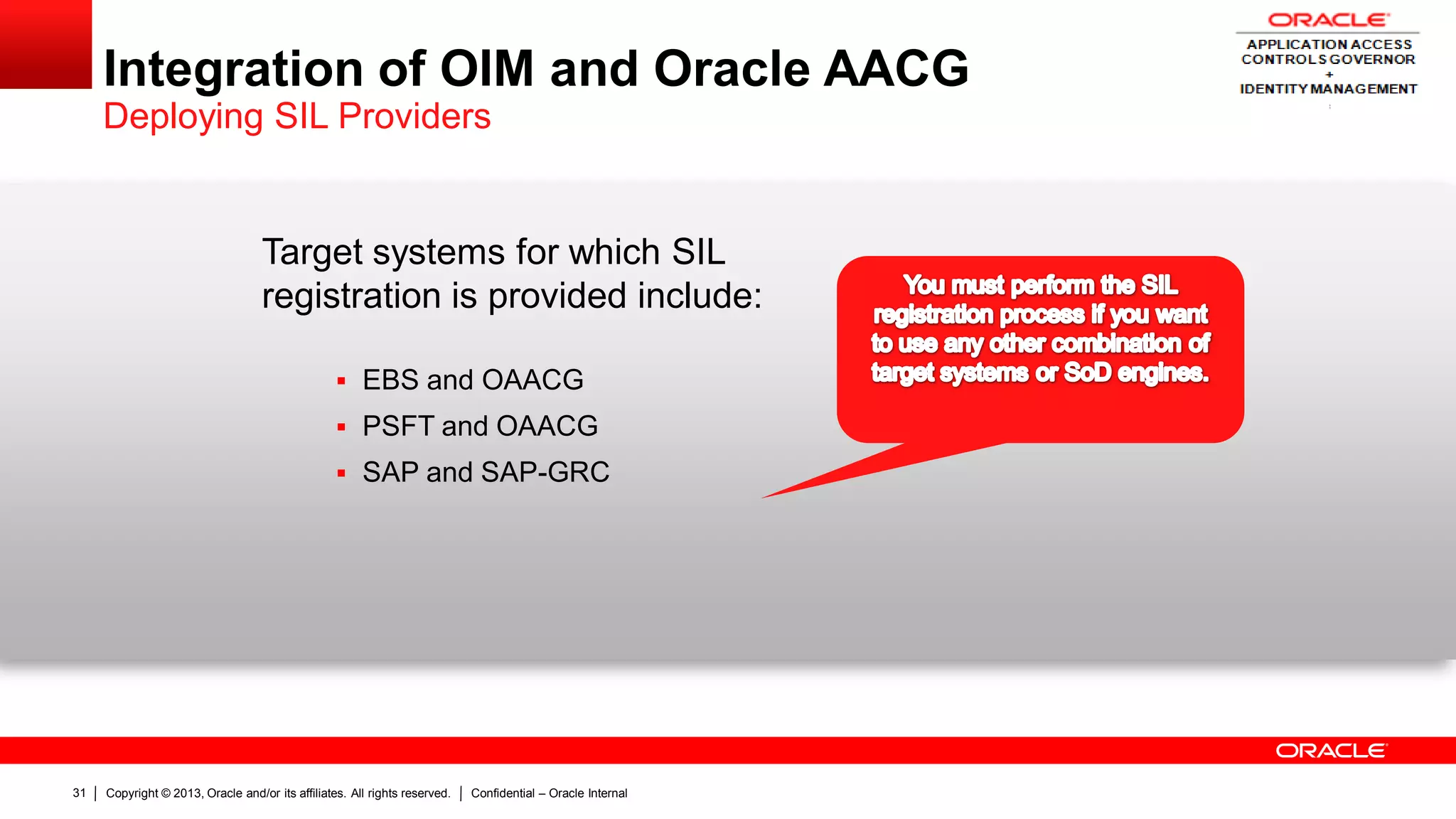 Copyright © 2013, Oracle and/or its affiliates. All rights reserved. Confidential – Oracle Internal31
Integration of OIM and Oracle AACG
Deploying SIL Providers
Target systems for which SIL
registration is provided include:
 EBS and OAACG
 PSFT and OAACG
 SAP and SAP-GRC
 