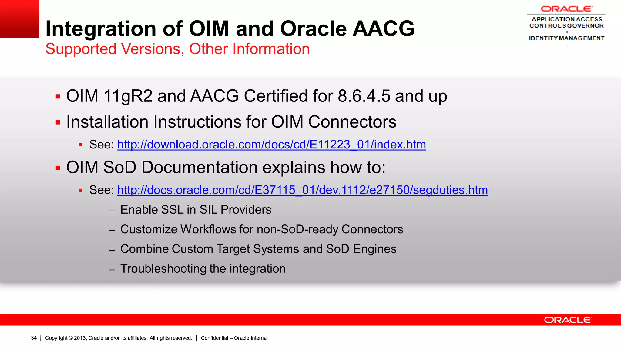Copyright © 2013, Oracle and/or its affiliates. All rights reserved. Confidential – Oracle Internal34
Integration of OIM and Oracle AACG
Supported Versions, Other Information
 OIM 11gR2 and AACG Certified for 8.6.4.5 and up
 Installation Instructions for OIM Connectors
 See: http://download.oracle.com/docs/cd/E11223_01/index.htm
 OIM SoD Documentation explains how to:
 See: http://docs.oracle.com/cd/E37115_01/dev.1112/e27150/segduties.htm
– Enable SSL in SIL Providers
– Customize Workflows for non-SoD-ready Connectors
– Combine Custom Target Systems and SoD Engines
– Troubleshooting the integration
 